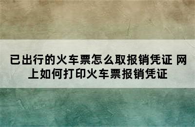 已出行的火车票怎么取报销凭证 网上如何打印火车票报销凭证